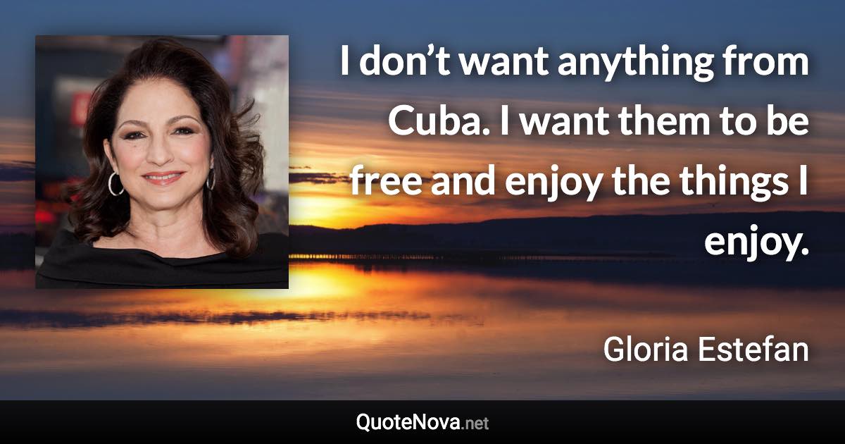 I don’t want anything from Cuba. I want them to be free and enjoy the things I enjoy. - Gloria Estefan quote