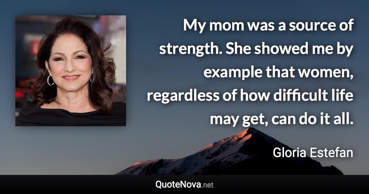 My mom was a source of strength. She showed me by example that women, regardless of how difficult life may get, can do it all. - Gloria Estefan quote
