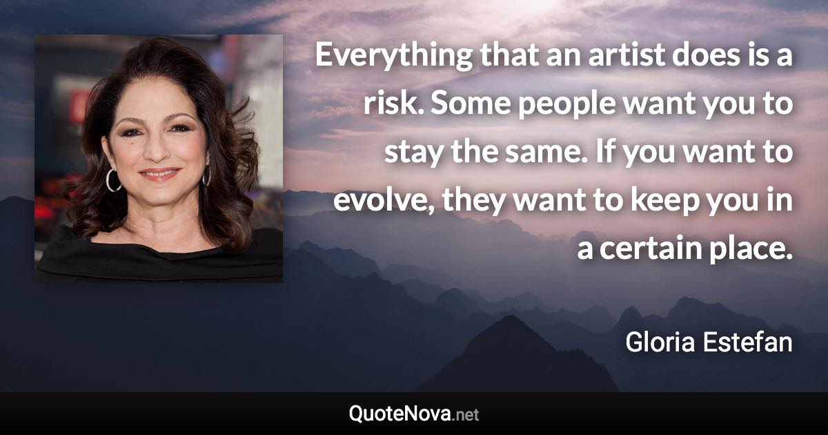 Everything that an artist does is a risk. Some people want you to stay the same. If you want to evolve, they want to keep you in a certain place. - Gloria Estefan quote