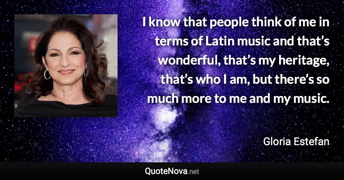 I know that people think of me in terms of Latin music and that’s wonderful, that’s my heritage, that’s who I am, but there’s so much more to me and my music. - Gloria Estefan quote