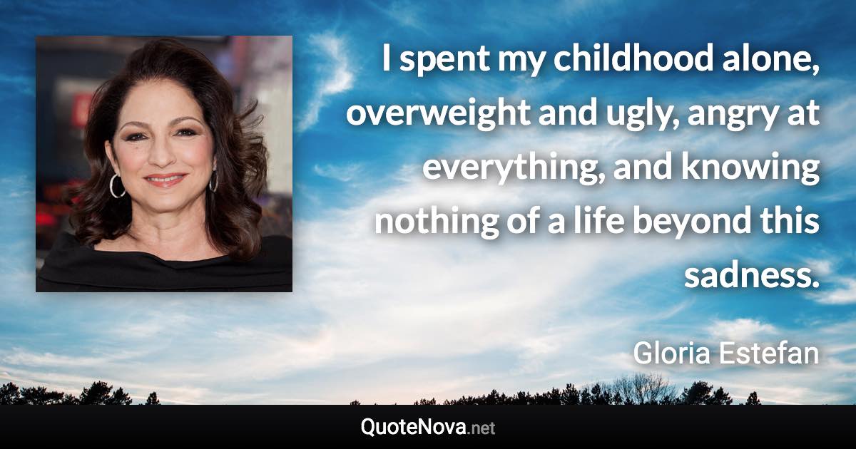 I spent my childhood alone, overweight and ugly, angry at everything, and knowing nothing of a life beyond this sadness. - Gloria Estefan quote