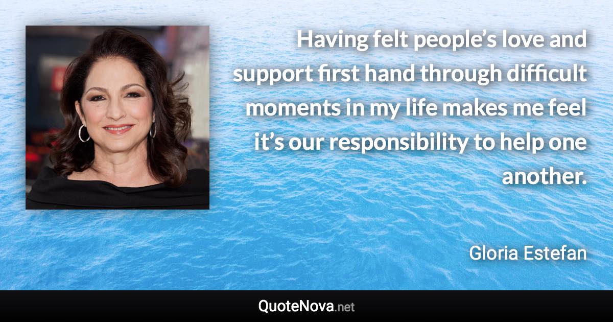 Having felt people’s love and support first hand through difficult moments in my life makes me feel it’s our responsibility to help one another. - Gloria Estefan quote