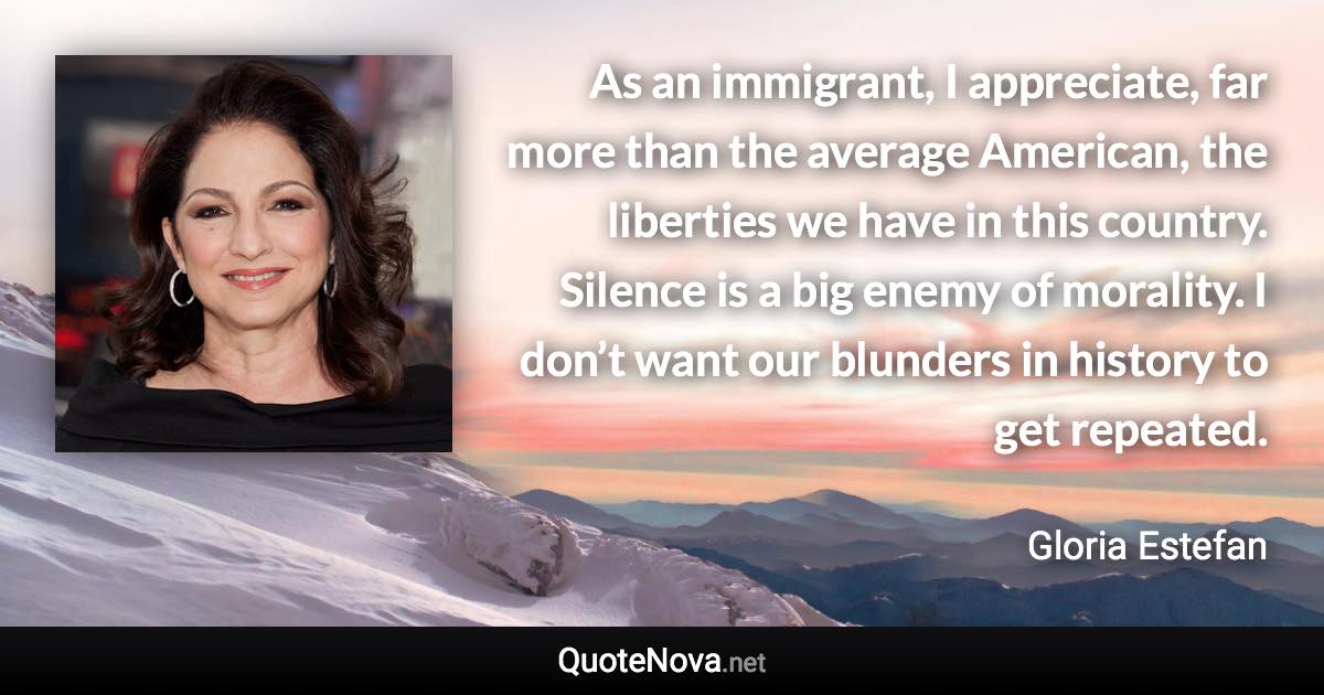 As an immigrant, I appreciate, far more than the average American, the liberties we have in this country. Silence is a big enemy of morality. I don’t want our blunders in history to get repeated. - Gloria Estefan quote