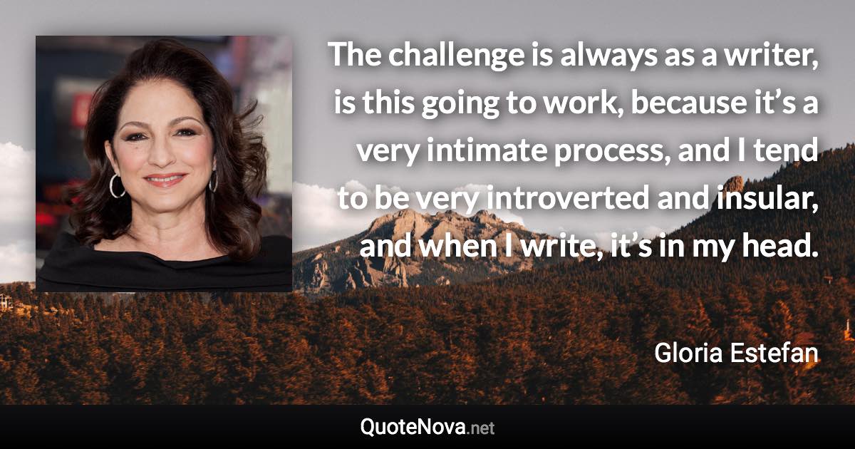 The challenge is always as a writer, is this going to work, because it’s a very intimate process, and I tend to be very introverted and insular, and when I write, it’s in my head. - Gloria Estefan quote