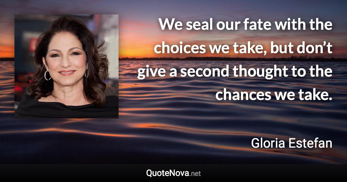 We seal our fate with the choices we take, but don’t give a second thought to the chances we take. - Gloria Estefan quote