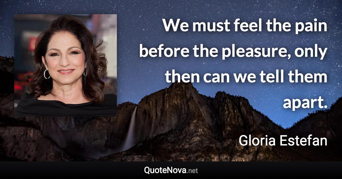 We must feel the pain before the pleasure, only then can we tell them apart. - Gloria Estefan quote