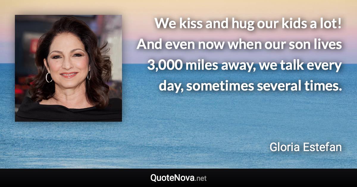 We kiss and hug our kids a lot! And even now when our son lives 3,000 miles away, we talk every day, sometimes several times. - Gloria Estefan quote