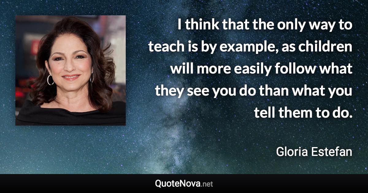 I think that the only way to teach is by example, as children will more easily follow what they see you do than what you tell them to do. - Gloria Estefan quote
