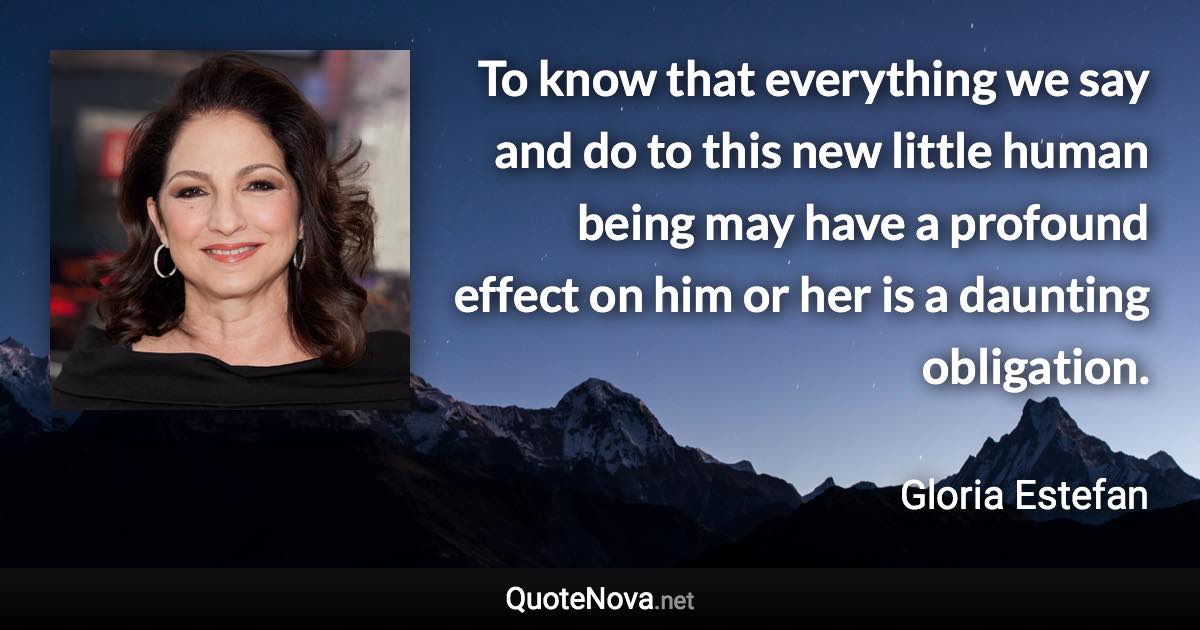 To know that everything we say and do to this new little human being may have a profound effect on him or her is a daunting obligation. - Gloria Estefan quote