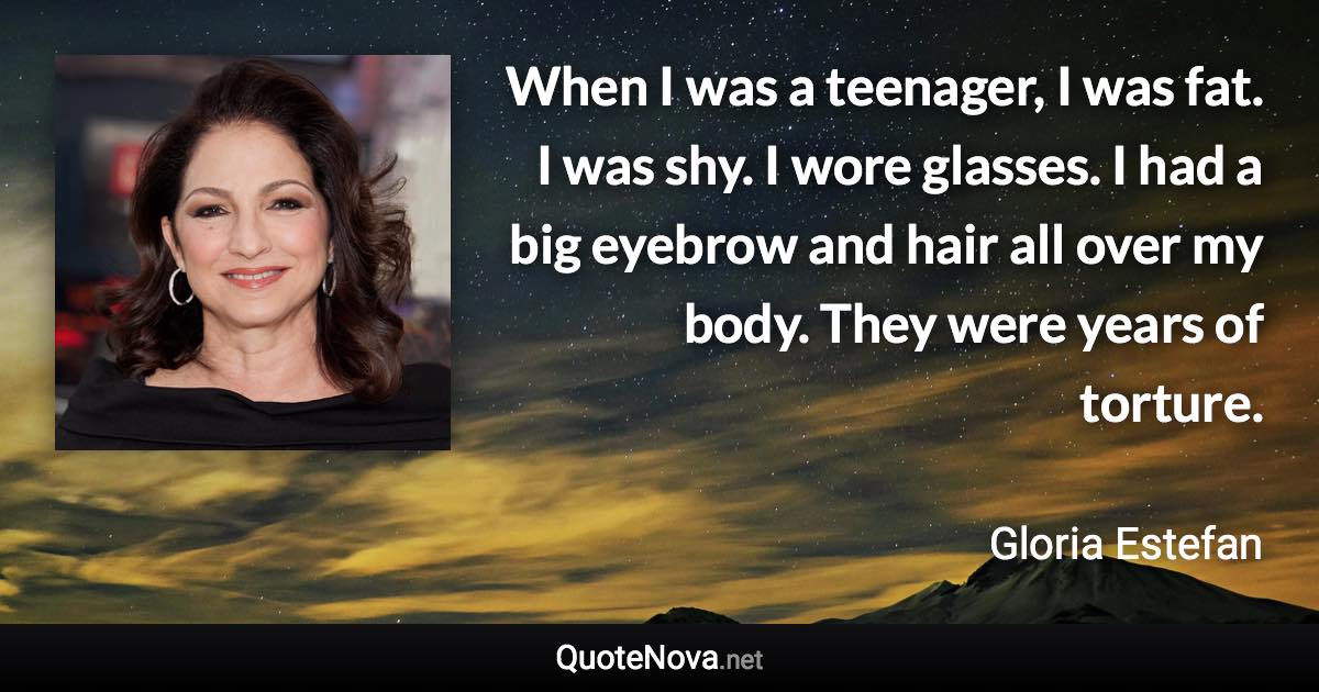 When I was a teenager, I was fat. I was shy. I wore glasses. I had a big eyebrow and hair all over my body. They were years of torture. - Gloria Estefan quote