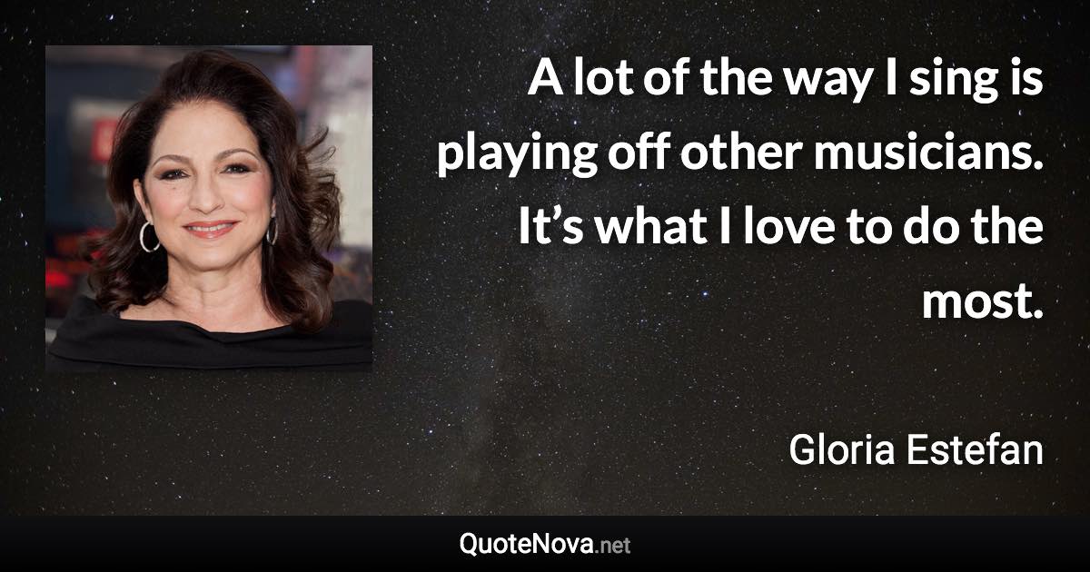 A lot of the way I sing is playing off other musicians. It’s what I love to do the most. - Gloria Estefan quote