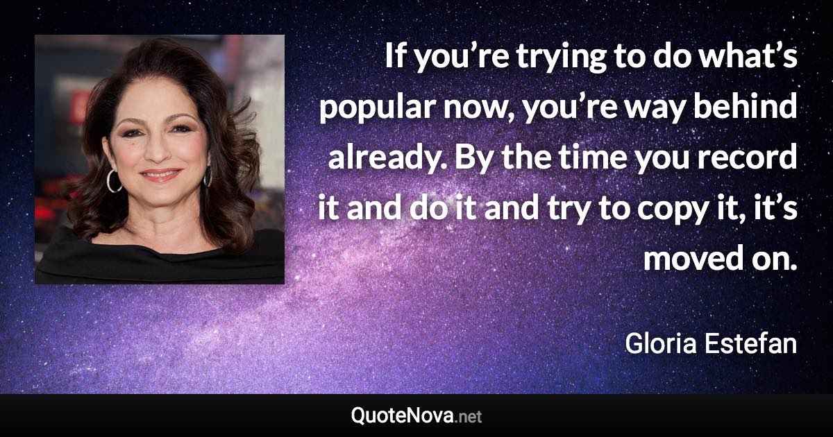 If you’re trying to do what’s popular now, you’re way behind already. By the time you record it and do it and try to copy it, it’s moved on. - Gloria Estefan quote