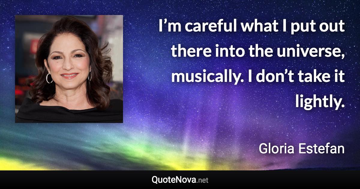 I’m careful what I put out there into the universe, musically. I don’t take it lightly. - Gloria Estefan quote