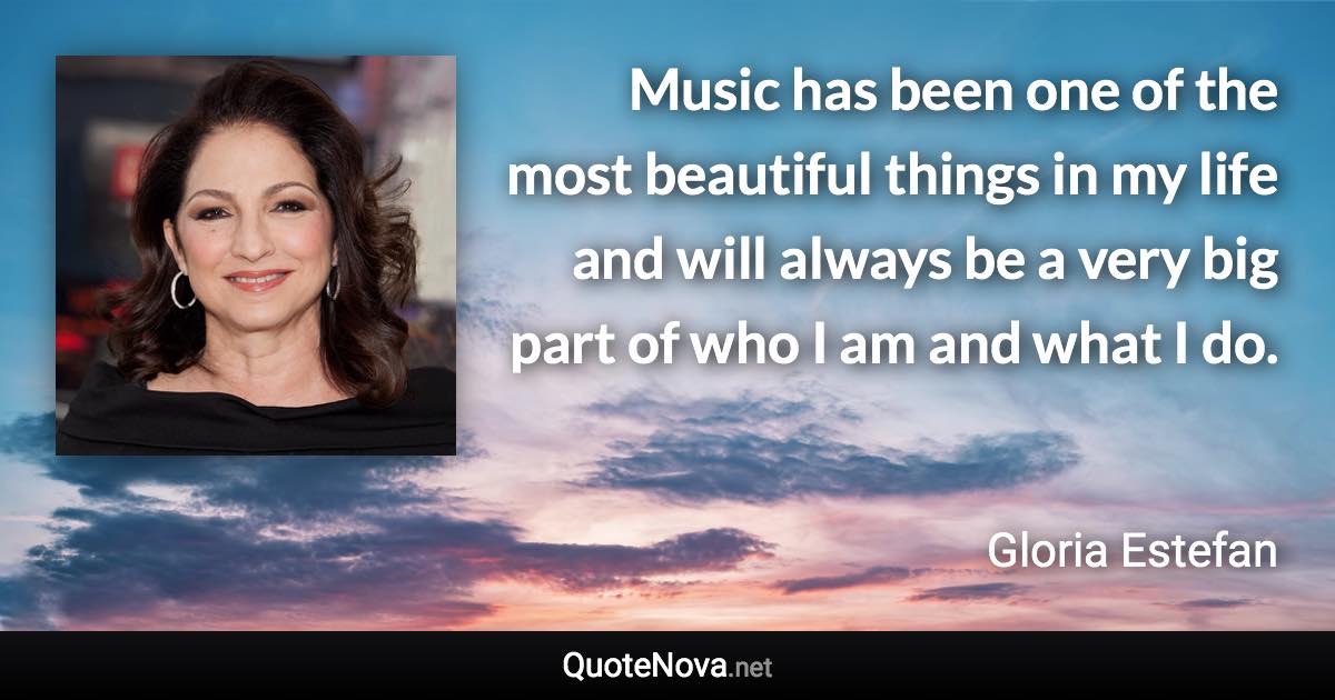 Music has been one of the most beautiful things in my life and will always be a very big part of who I am and what I do. - Gloria Estefan quote