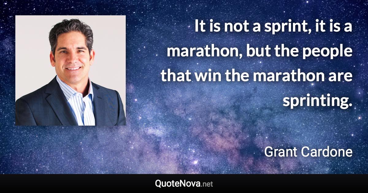 It is not a sprint, it is a marathon, but the people that win the marathon are sprinting. - Grant Cardone quote