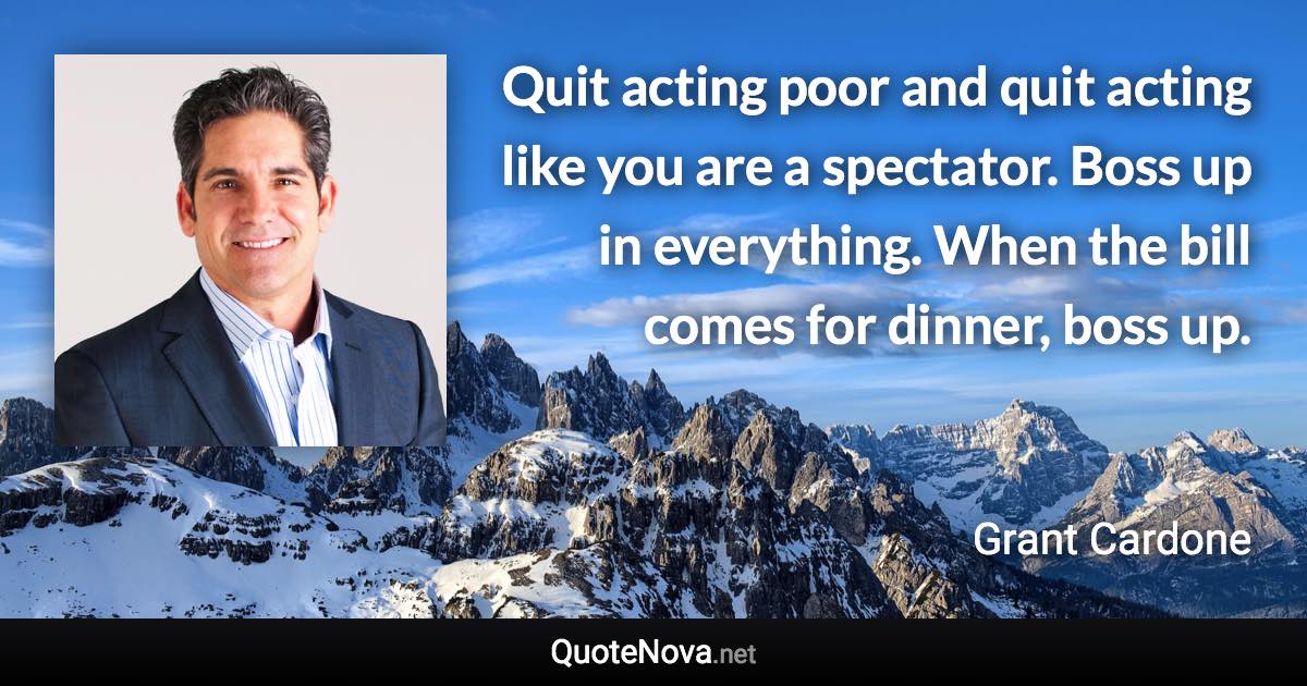 Quit acting poor and quit acting like you are a spectator. Boss up in everything. When the bill comes for dinner, boss up. - Grant Cardone quote