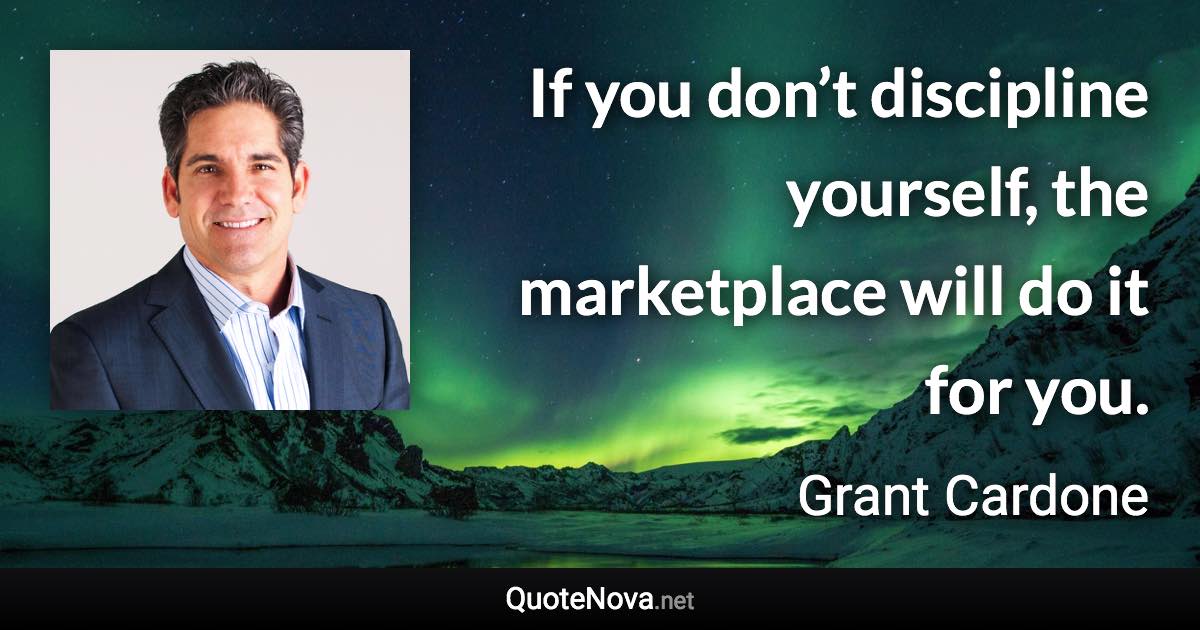 If you don’t discipline yourself, the marketplace will do it for you. - Grant Cardone quote