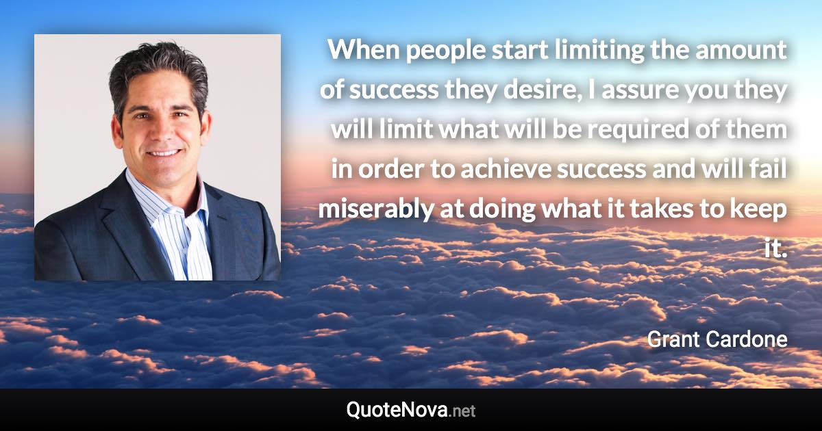 When people start limiting the amount of success they desire, I assure you they will limit what will be required of them in order to achieve success and will fail miserably at doing what it takes to keep it. - Grant Cardone quote