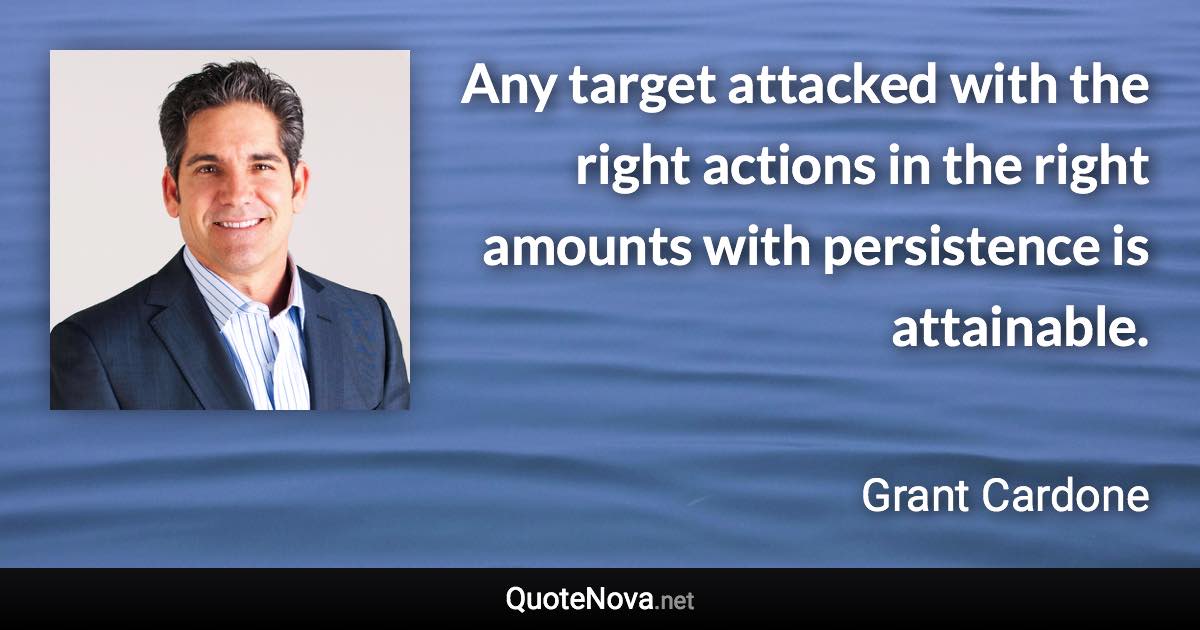 Any target attacked with the right actions in the right amounts with persistence is attainable. - Grant Cardone quote