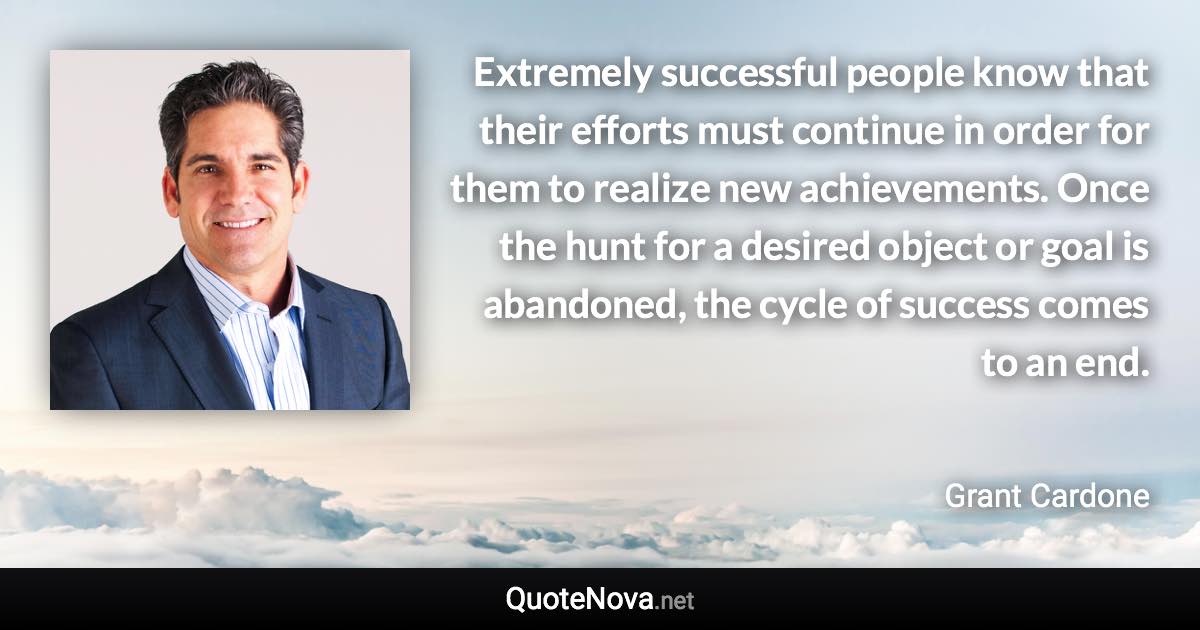 Extremely successful people know that their efforts must continue in order for them to realize new achievements. Once the hunt for a desired object or goal is abandoned, the cycle of success comes to an end. - Grant Cardone quote