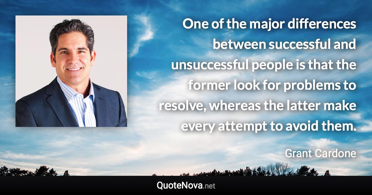 One of the major differences between successful and unsuccessful people is that the former look for problems to resolve, whereas the latter make every attempt to avoid them. - Grant Cardone quote