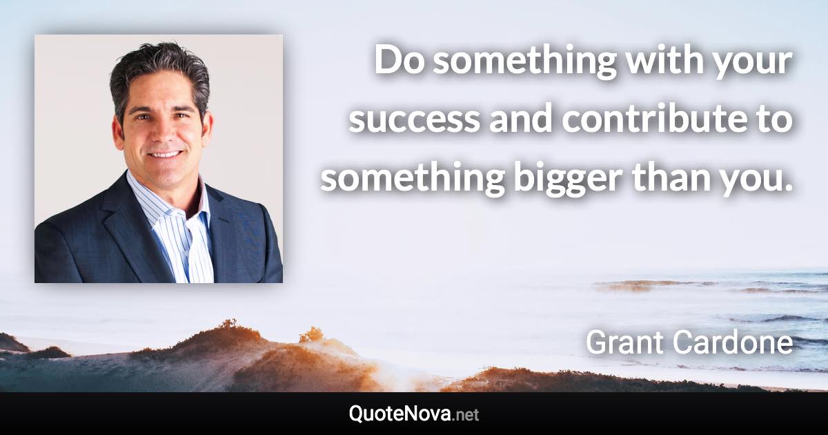 Do something with your success and contribute to something bigger than you. - Grant Cardone quote