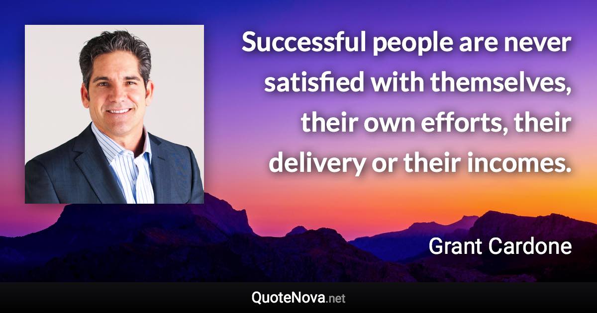 Successful people are never satisfied with themselves, their own efforts, their delivery or their incomes. - Grant Cardone quote