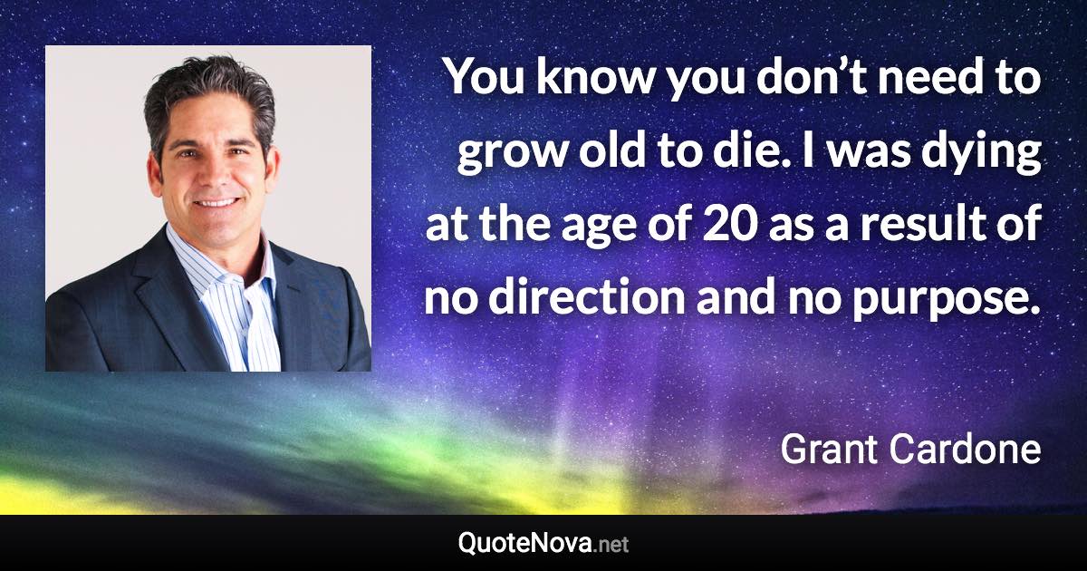 You know you don’t need to grow old to die. I was dying at the age of 20 as a result of no direction and no purpose. - Grant Cardone quote