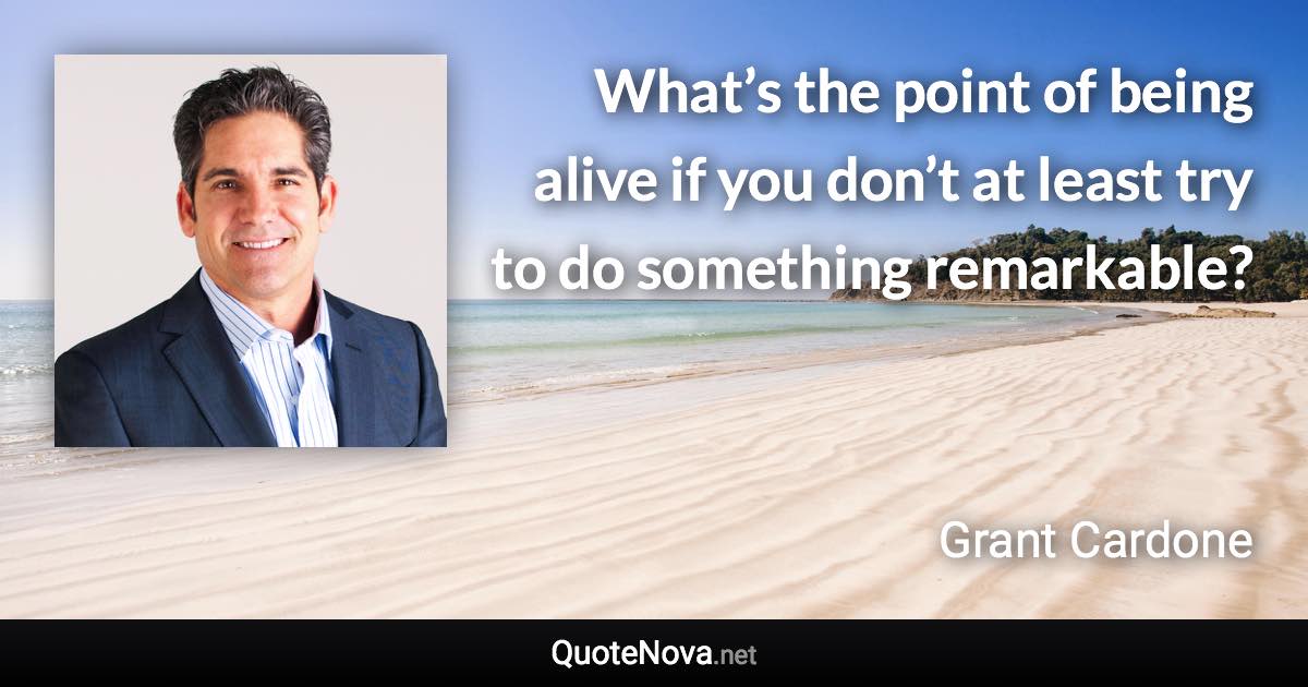 What’s the point of being alive if you don’t at least try to do something remarkable? - Grant Cardone quote