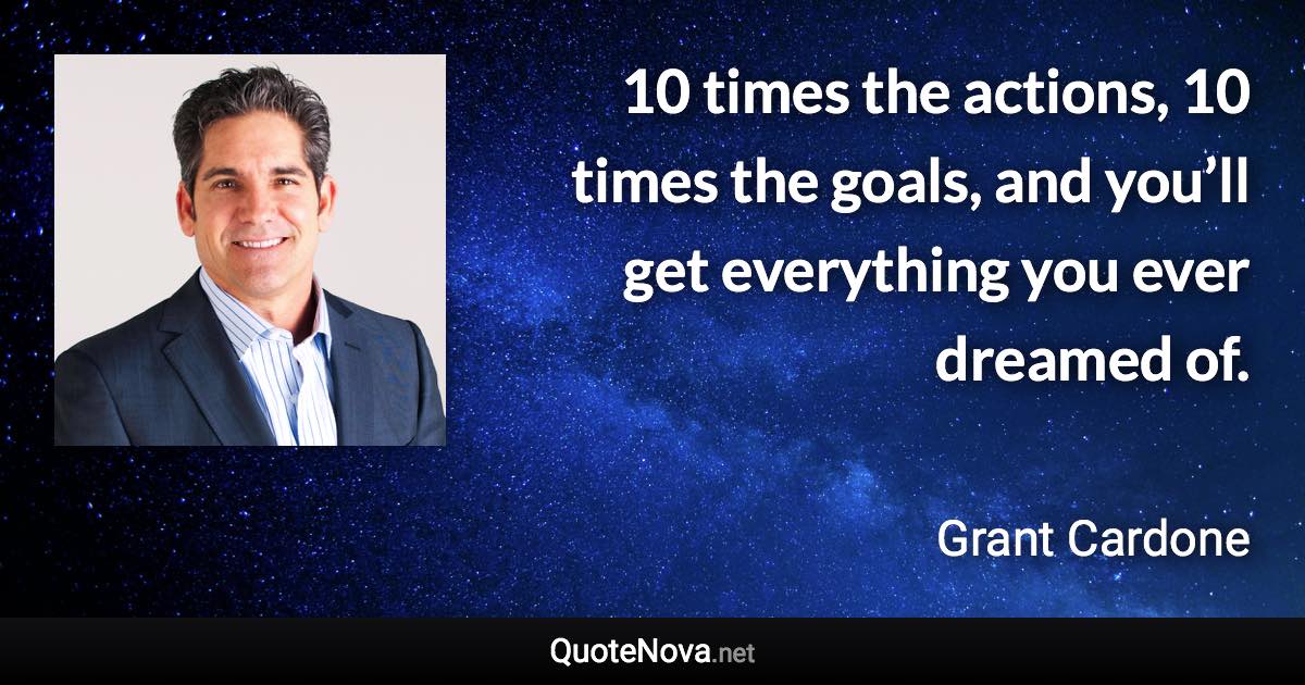 10 times the actions, 10 times the goals, and you’ll get everything you ever dreamed of. - Grant Cardone quote