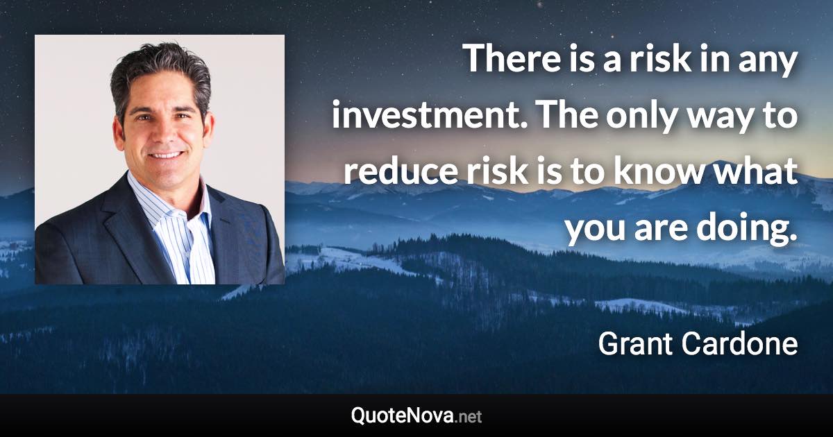 There is a risk in any investment. The only way to reduce risk is to know what you are doing. - Grant Cardone quote