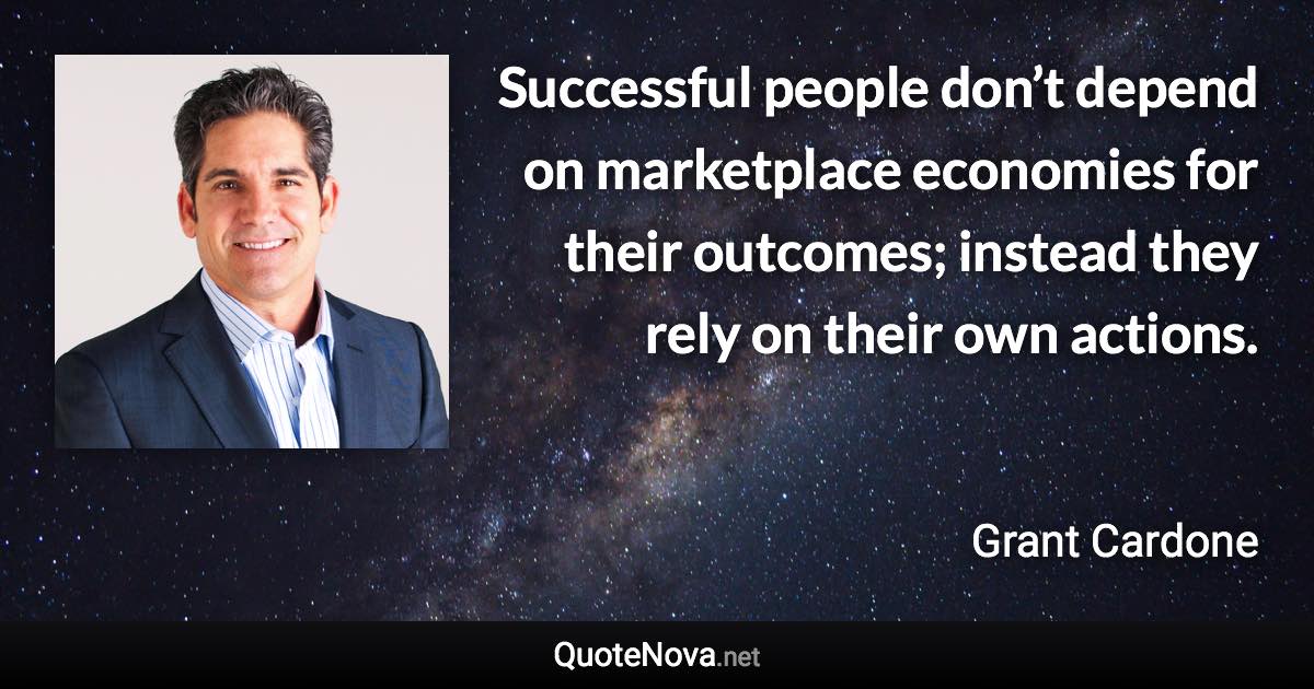 Successful people don’t depend on marketplace economies for their outcomes; instead they rely on their own actions. - Grant Cardone quote