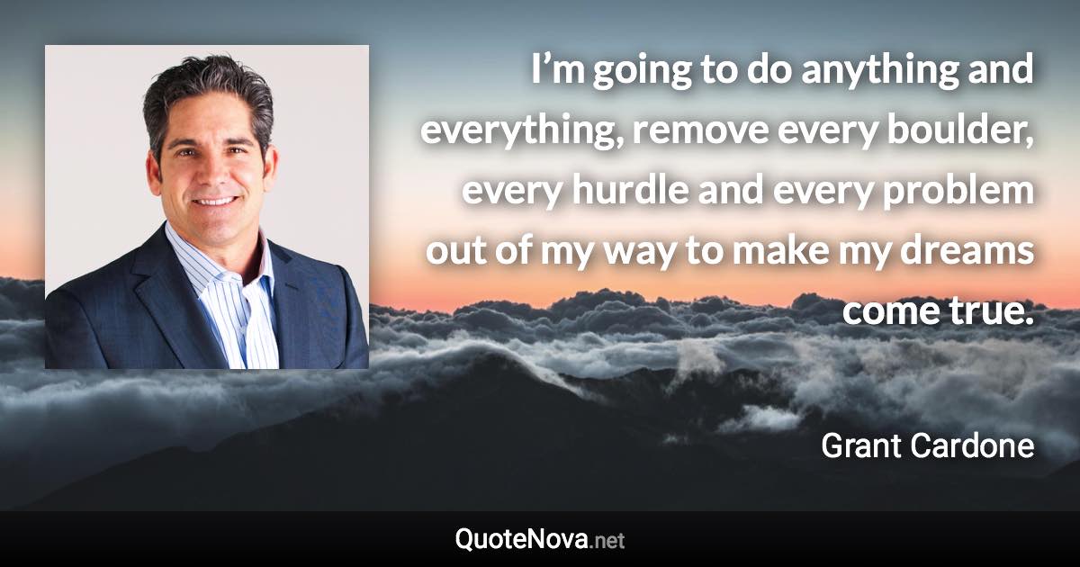 I’m going to do anything and everything, remove every boulder, every hurdle and every problem out of my way to make my dreams come true. - Grant Cardone quote