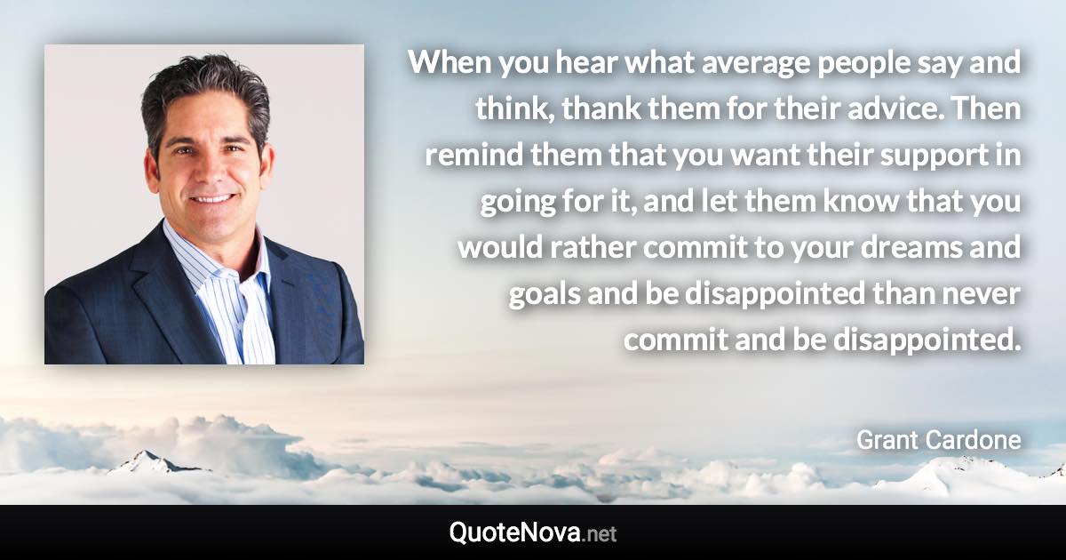 When you hear what average people say and think, thank them for their advice. Then remind them that you want their support in going for it, and let them know that you would rather commit to your dreams and goals and be disappointed than never commit and be disappointed. - Grant Cardone quote