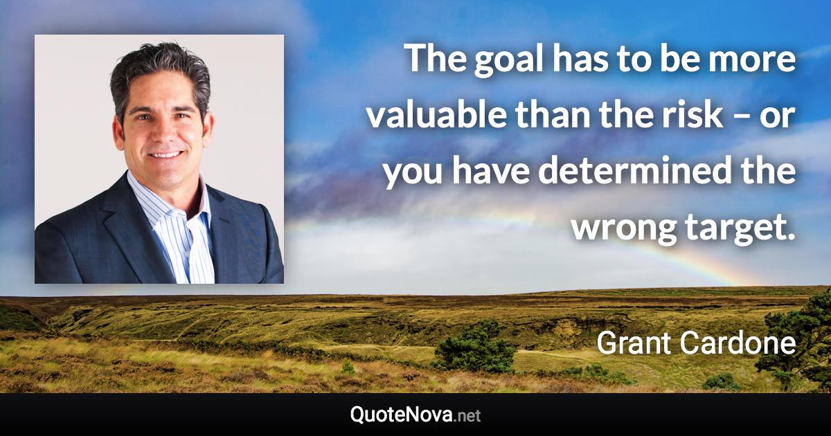 The goal has to be more valuable than the risk – or you have determined the wrong target. - Grant Cardone quote