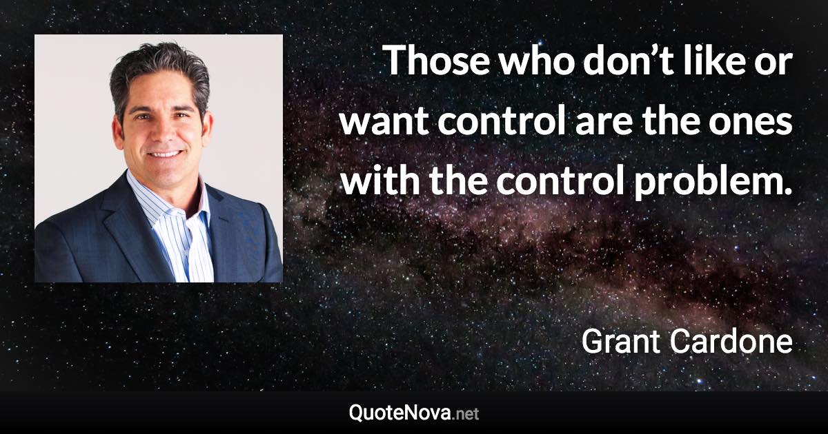 Those who don’t like or want control are the ones with the control problem. - Grant Cardone quote