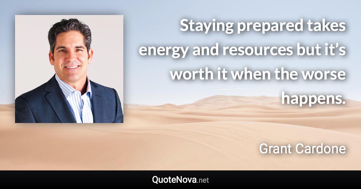 Staying prepared takes energy and resources but it’s worth it when the worse happens. - Grant Cardone quote