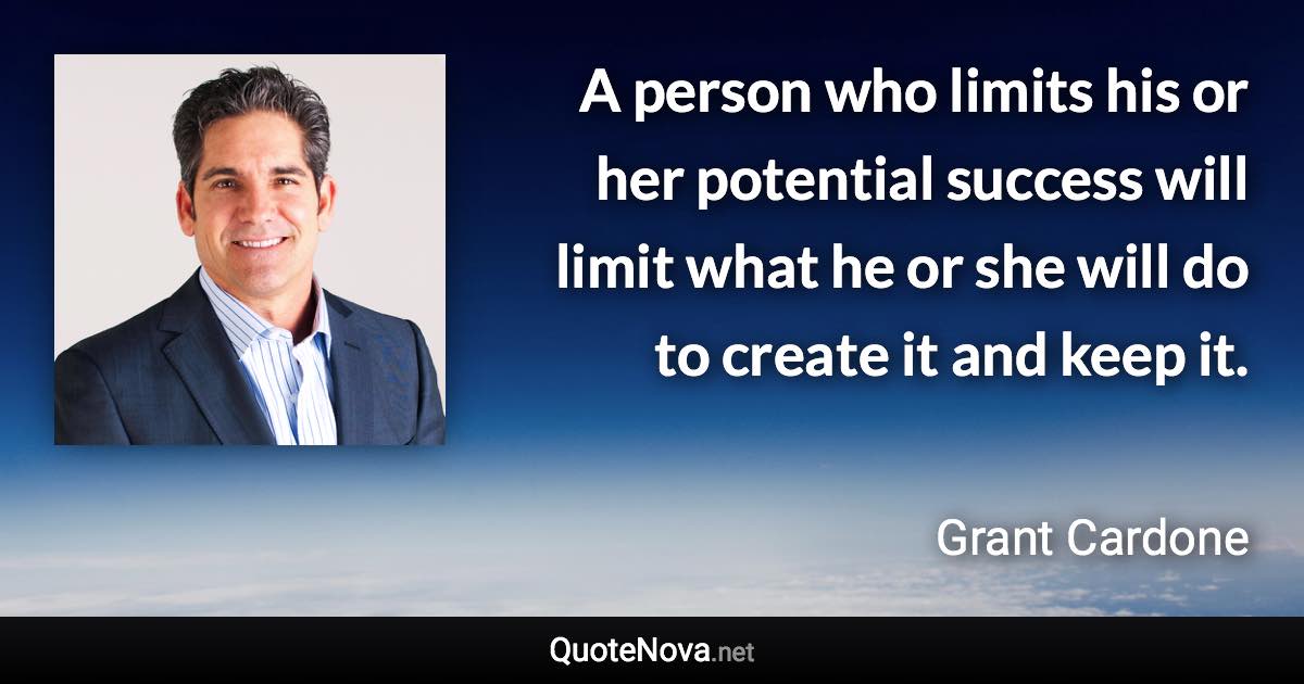 A person who limits his or her potential success will limit what he or she will do to create it and keep it. - Grant Cardone quote