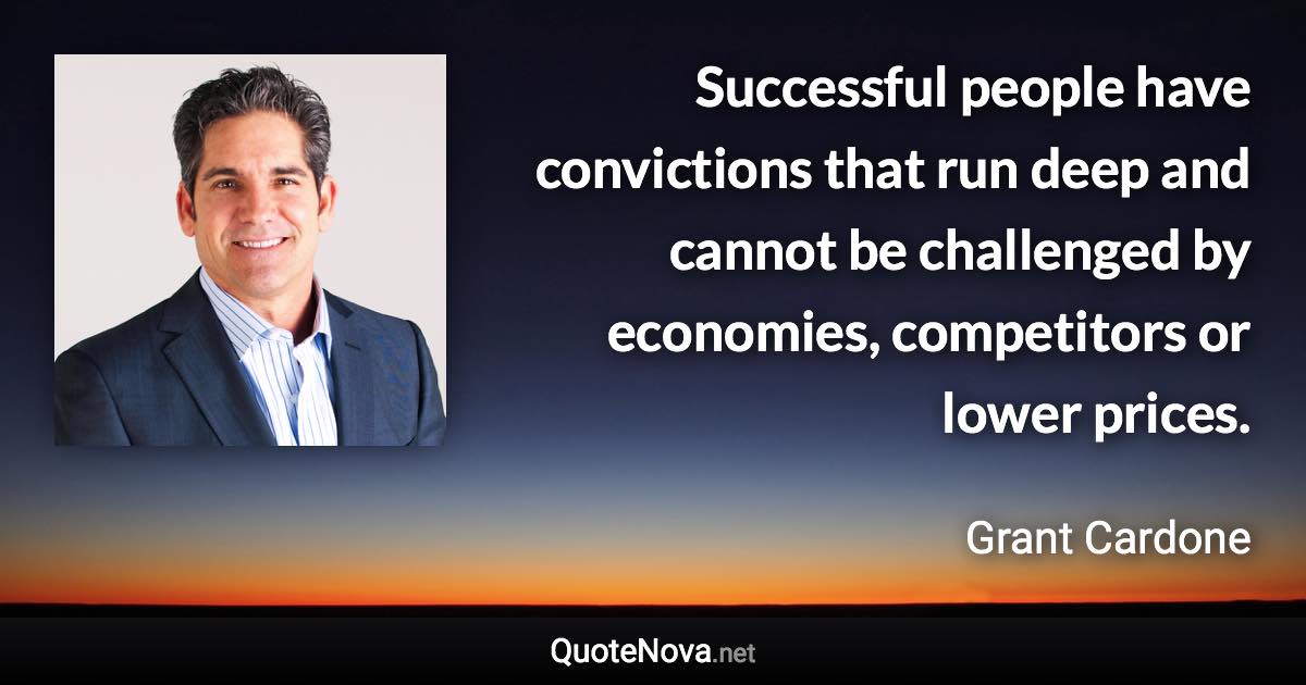 Successful people have convictions that run deep and cannot be challenged by economies, competitors or lower prices. - Grant Cardone quote