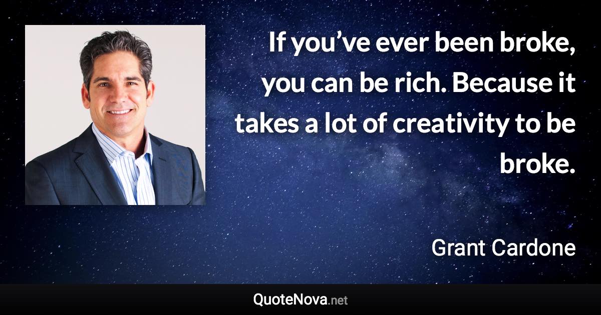 If you’ve ever been broke, you can be rich. Because it takes a lot of creativity to be broke. - Grant Cardone quote