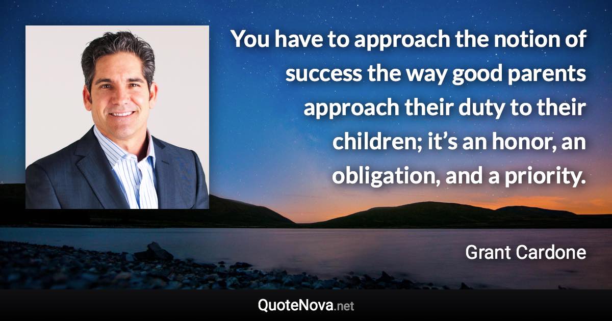 You have to approach the notion of success the way good parents approach their duty to their children; it’s an honor, an obligation, and a priority. - Grant Cardone quote