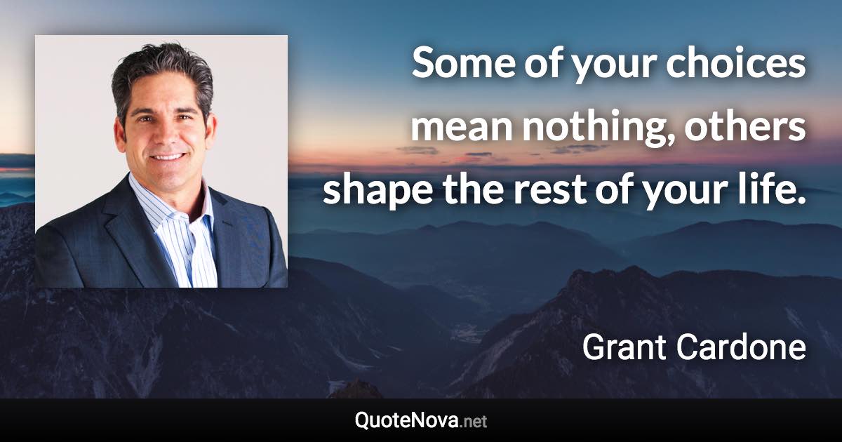 Some of your choices mean nothing, others shape the rest of your life. - Grant Cardone quote