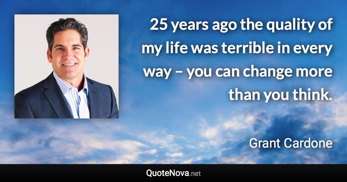 25 years ago the quality of my life was terrible in every way – you can change more than you think. - Grant Cardone quote