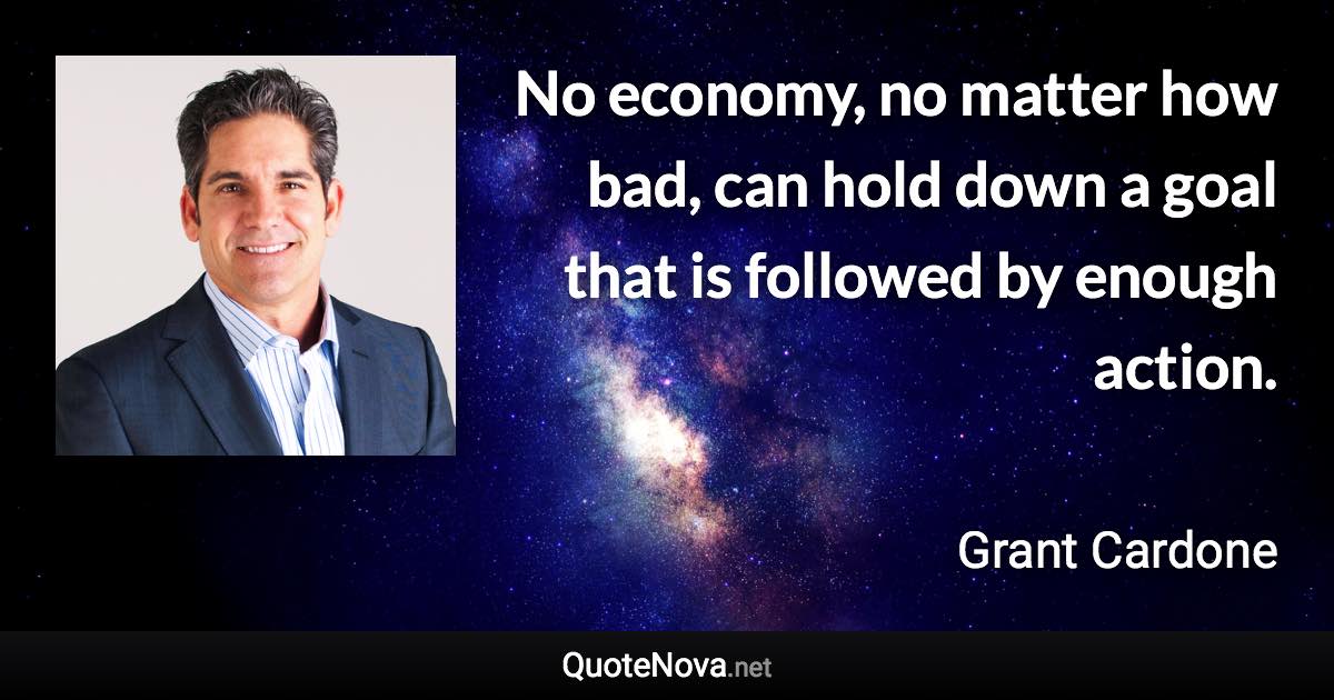 No economy, no matter how bad, can hold down a goal that is followed by enough action. - Grant Cardone quote