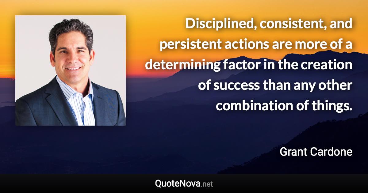 Disciplined, consistent, and persistent actions are more of a determining factor in the creation of success than any other combination of things. - Grant Cardone quote