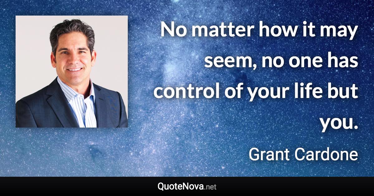 No matter how it may seem, no one has control of your life but you. - Grant Cardone quote