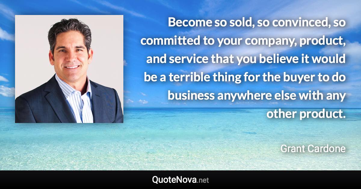 Become so sold, so convinced, so committed to your company, product, and service that you believe it would be a terrible thing for the buyer to do business anywhere else with any other product. - Grant Cardone quote