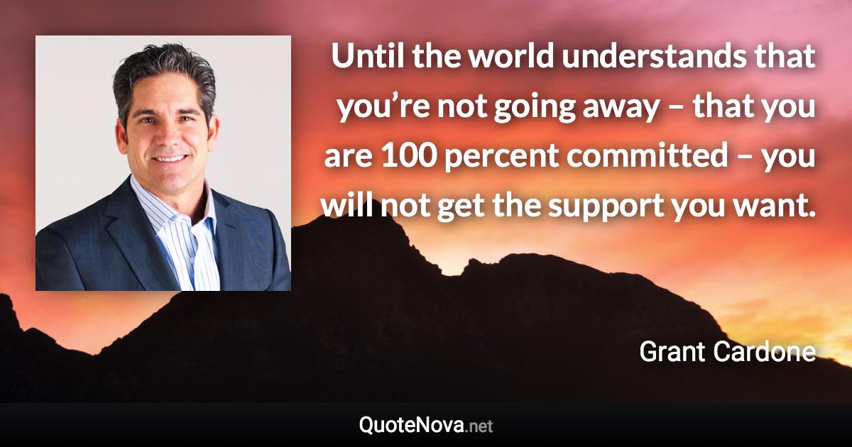 Until the world understands that you’re not going away – that you are 100 percent committed – you will not get the support you want. - Grant Cardone quote