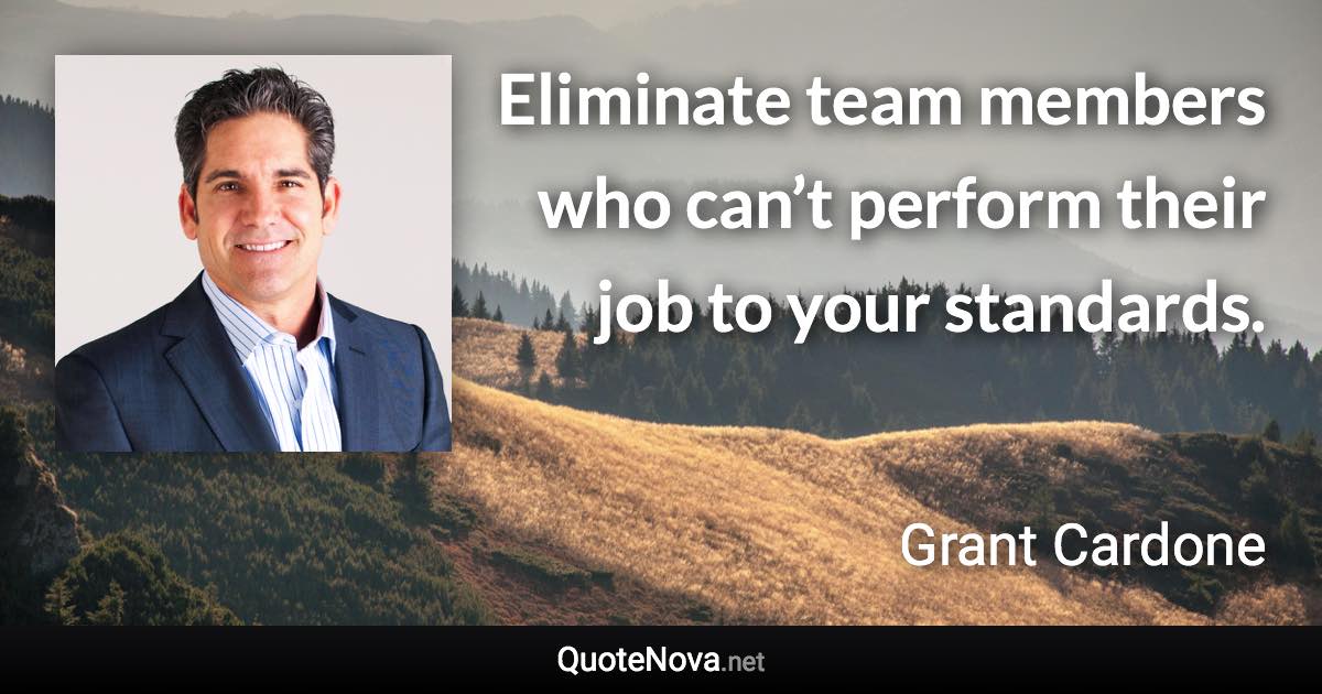 Eliminate team members who can’t perform their job to your standards. - Grant Cardone quote