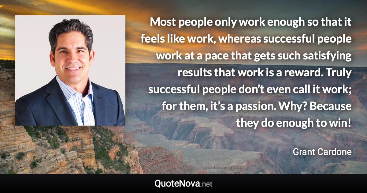 Most people only work enough so that it feels like work, whereas successful people work at a pace that gets such satisfying results that work is a reward. Truly successful people don’t even call it work; for them, it’s a passion. Why? Because they do enough to win! - Grant Cardone quote